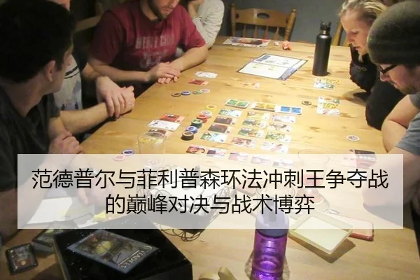范德普尔与菲利普森环法冲刺王争夺战的巅峰对决与战术博弈