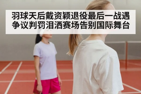 羽球天后戴资颖退役最后一战遇争议判罚泪洒赛场告别国际舞台
