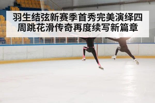 羽生结弦新赛季首秀完美演绎四周跳花滑传奇再度续写新篇章